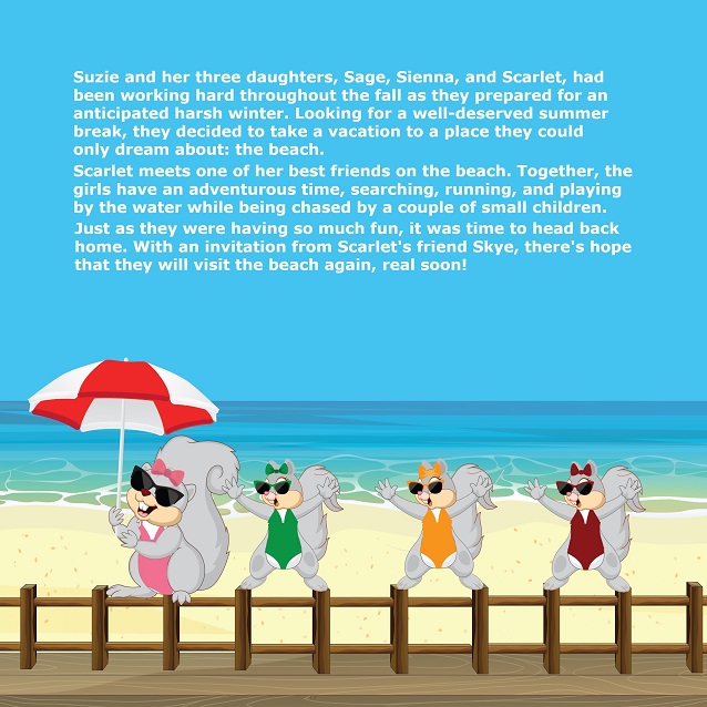 SUZIE GOES TO THE BEACH - Suzie and her three daughters,
Sage, Sienna, and Scarlet had been working hard throughout the fall as
they prepared for an anticipated harsh winter. Looking for a welldeserved summer break, they decided to take a vacation to a place they
could only dream about; the beach. Scarlet meets one of her best
friends on the beach.
Together, the girls have an adventurous time, searching, running and
playing by the water while being chased by a couple of small children.
Just as they were having so much fun, it was time to head back home.
With an invitation from Scarlet’s friend Skye, there’s hope that they will
visit the beach again, real soon!